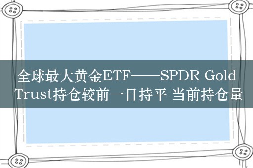 全球最大黄金ETF——SPDR Gold Trust持仓较前一日持平 当前持仓量为869.60吨