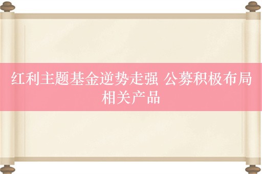 红利主题基金逆势走强 公募积极布局相关产品