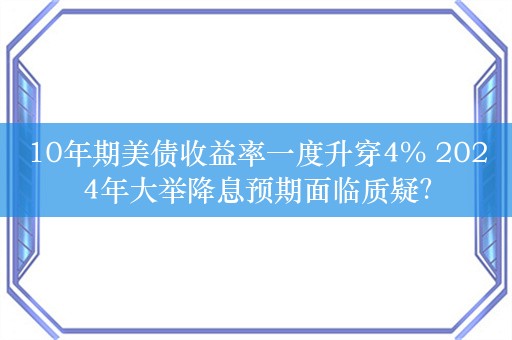 10年期美债收益率一度升穿4% 2024年大举降息预期面临质疑？