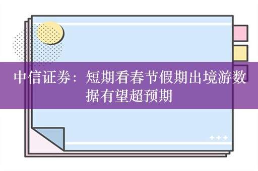 中信证券：短期看春节假期出境游数据有望超预期