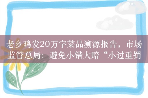 老乡鸡发20万字菜品溯源报告，市场监管总局：避免小错大赔“小过重罚”