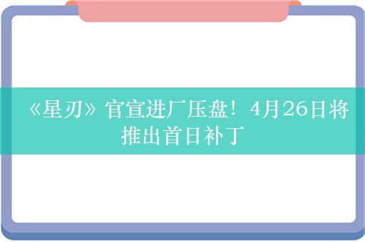  《星刃》官宣进厂压盘！4月26日将推出首日补丁