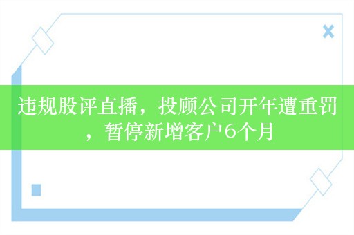 违规股评直播，投顾公司开年遭重罚，暂停新增客户6个月