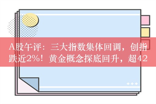 A股午评：三大指数集体回调，创指跌近2%！黄金概念探底回升，超4200股下跌，成交额5095亿；机构解读后市