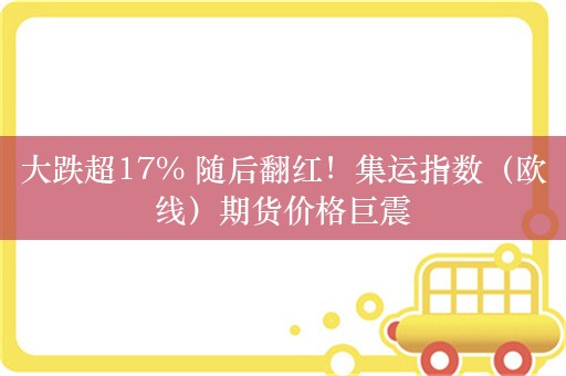 大跌超17% 随后翻红！集运指数（欧线）期货价格巨震