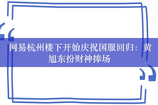  网易杭州楼下开始庆祝国服回归：黄旭东扮财神捧场