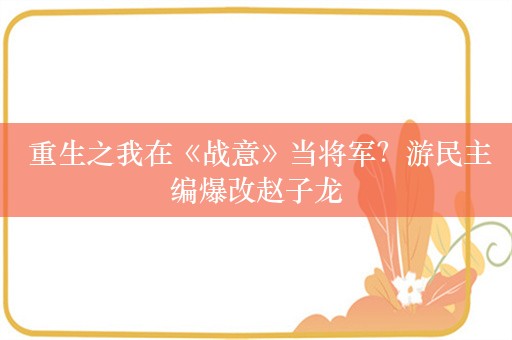  重生之我在《战意》当将军？游民主编爆改赵子龙