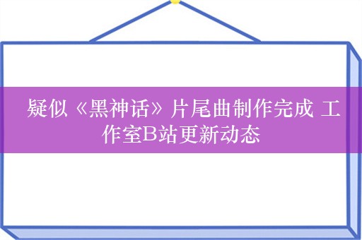  疑似《黑神话》片尾曲制作完成 工作室B站更新动态