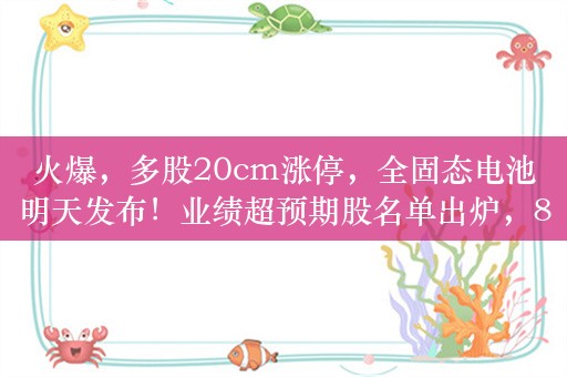 火爆，多股20cm涨停，全固态电池明天发布！业绩超预期股名单出炉，8400亿龙头高居第一