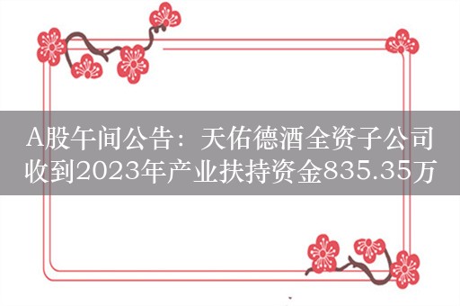 A股午间公告：天佑德酒全资子公司收到2023年产业扶持资金835.35万元