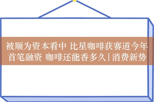 被顺为资本看中 比星咖啡获赛道今年首笔融资 咖啡还能香多久|消费新势力