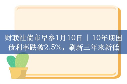 财联社债市早参1月10日 | 10年期国债利率跌破2.5%，刷新三年来新低；城投债提前兑现潮汹涌