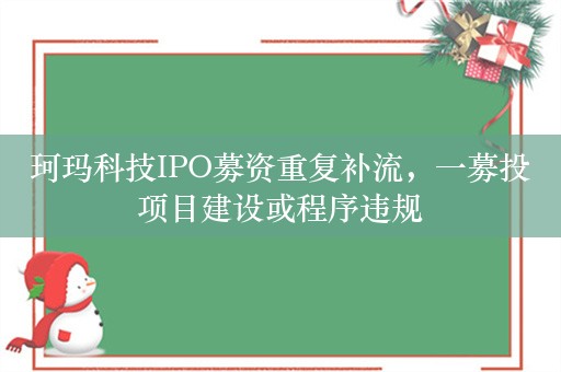 珂玛科技IPO募资重复补流，一募投项目建设或程序违规