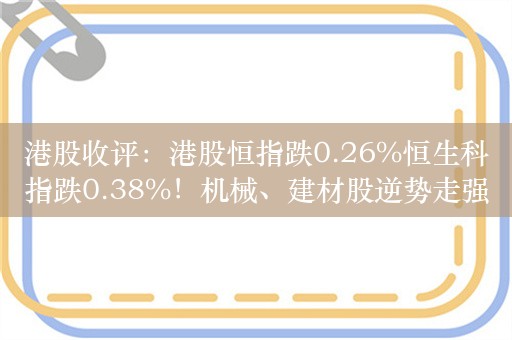 港股收评：港股恒指跌0.26%恒生科指跌0.38%！机械、建材股逆势走强，小米涨0.5%，网易跌超3%