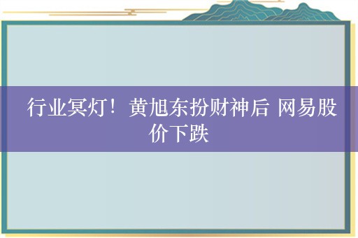  行业冥灯！黄旭东扮财神后 网易股价下跌