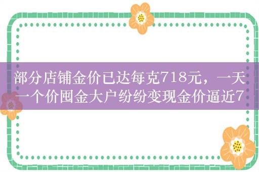 部分店铺金价已达每克718元，一天一个价囤金大户纷纷变现金价逼近720元/克