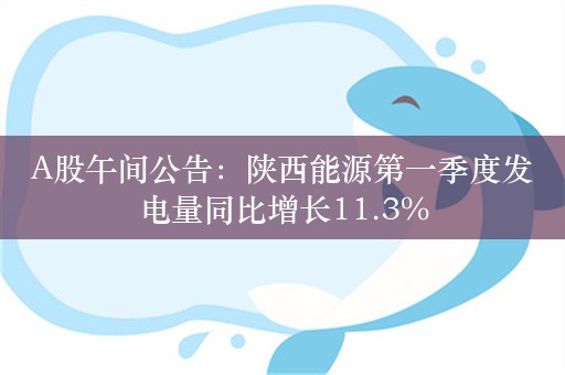 A股午间公告：陕西能源第一季度发电量同比增长11.3%