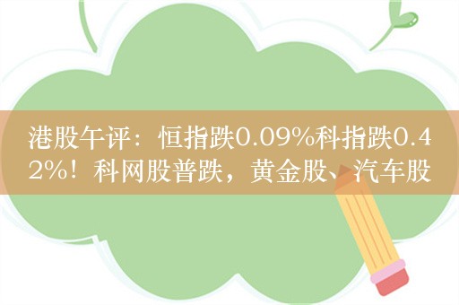 港股午评：恒指跌0.09%科指跌0.42%！科网股普跌，黄金股、汽车股走强，中国白银集团大涨超66%