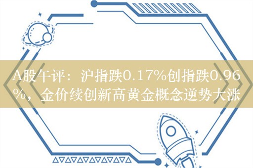 A股午评：沪指跌0.17%创指跌0.96%，金价续创新高黄金概念逆势大涨！超4000股下跌成交6007亿，机构解读后市