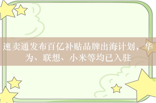 速卖通发布百亿补贴品牌出海计划，华为、联想、小米等均已入驻