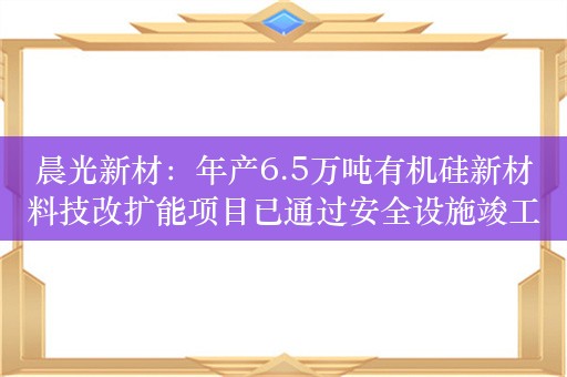 晨光新材：年产6.5万吨有机硅新材料技改扩能项目已通过安全设施竣工验收