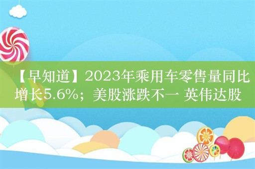 【早知道】2023年乘用车零售量同比增长5.6%；美股涨跌不一 英伟达股价再创新高