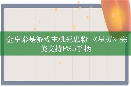  金亨泰是游戏主机死忠粉 《星刃》完美支持PS5手柄