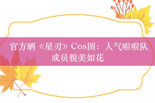  官方晒《星刃》Cos图：人气啦啦队成员貌美如花