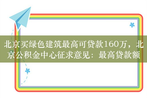 北京买绿色建筑最高可贷款160万，北京公积金中心征求意见：最高贷款额度上浮30万元