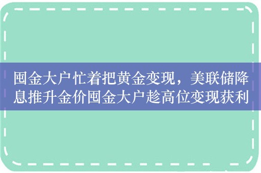 囤金大户忙着把黄金变现，美联储降息推升金价囤金大户趁高位变现获利了结