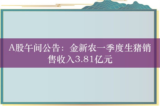 A股午间公告：金新农一季度生猪销售收入3.81亿元