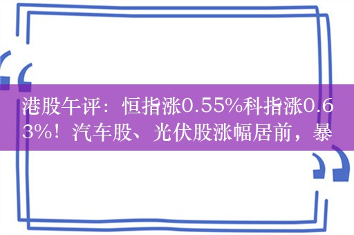 港股午评：恒指涨0.55%科指涨0.63%！汽车股、光伏股涨幅居前，暴雪国服回归，网易涨超3%，小米涨超2%