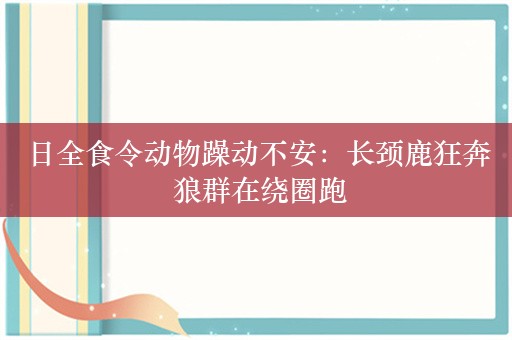 日全食令动物躁动不安：长颈鹿狂奔 狼群在绕圈跑