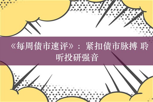 《每周债市速评》：紧扣债市脉搏 聆听投研强音