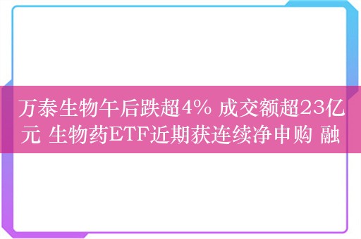 万泰生物午后跌超4% 成交额超23亿元 生物药ETF近期获连续净申购 融资余额近历史新高
