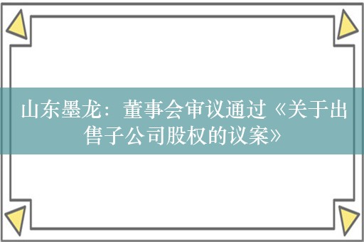 山东墨龙：董事会审议通过《关于出售子公司股权的议案》