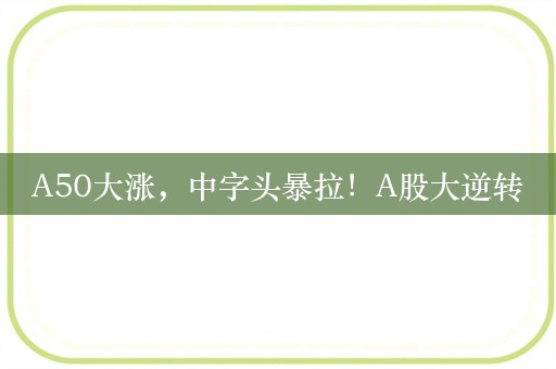 A50大涨，中字头暴拉！A股大逆转