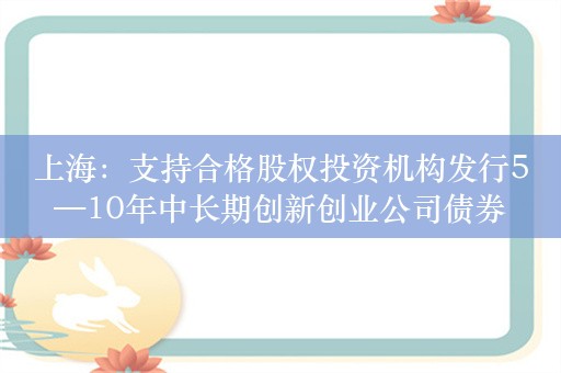 上海：支持合格股权投资机构发行5—10年中长期创新创业公司债券