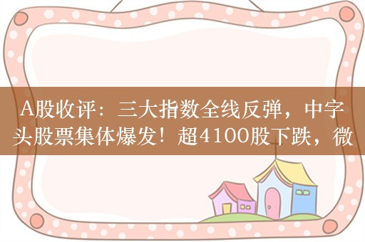 A股收评：三大指数全线反弹，中字头股票集体爆发！超4100股下跌，微盘股重挫，成交9971亿；机构解读后市