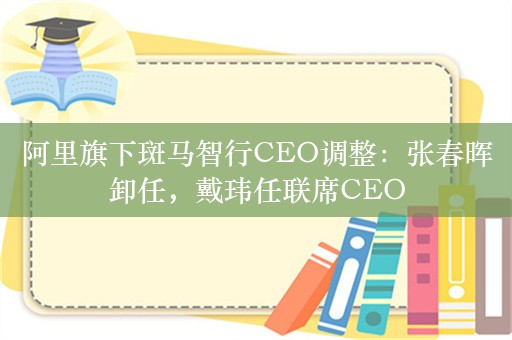 阿里旗下斑马智行CEO调整：张春晖卸任，戴玮任联席CEO