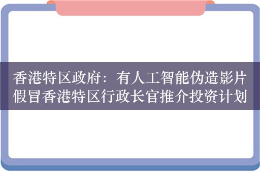 香港特区政府：有人工智能伪造影片假冒香港特区行政长官推介投资计划 已交警方调查