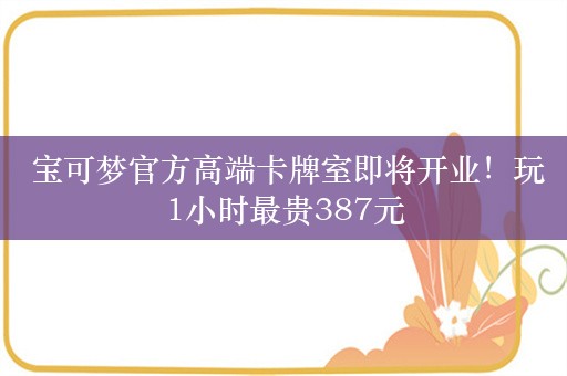  宝可梦官方高端卡牌室即将开业！玩1小时最贵387元