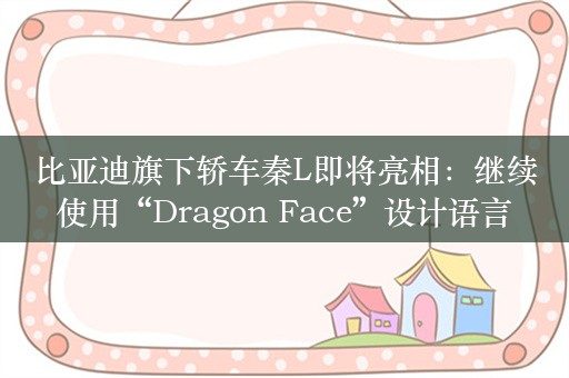 比亚迪旗下轿车秦L即将亮相：继续使用“Dragon Face”设计语言