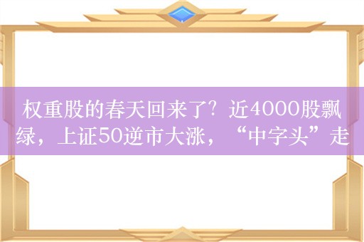 权重股的春天回来了？近4000股飘绿，上证50逆市大涨，“中字头”走强