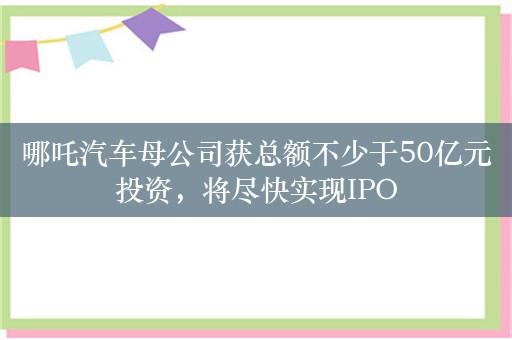 哪吒汽车母公司获总额不少于50亿元投资，将尽快实现IPO