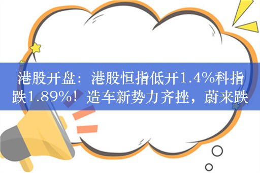 港股开盘：港股恒指低开1.4%科指跌1.89%！造车新势力齐挫，蔚来跌超6%，科网股低开，京东阿里美团跌超2%