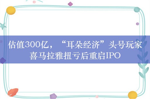 估值300亿，“耳朵经济”头号玩家喜马拉雅扭亏后重启IPO