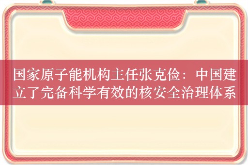 国家原子能机构主任张克俭：中国建立了完备科学有效的核安全治理体系