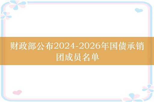 财政部公布2024-2026年国债承销团成员名单