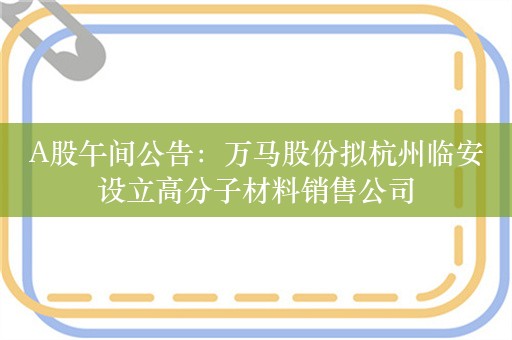 A股午间公告：万马股份拟杭州临安设立高分子材料销售公司